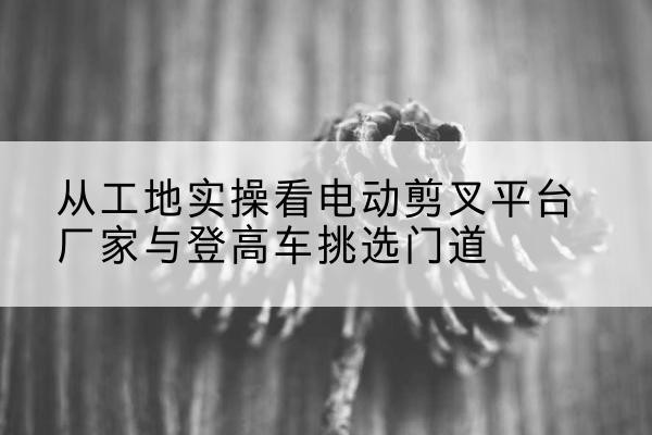 天桥电动剪叉升降平台厂家-从工地实操看电动剪叉平台厂家与登高车挑选门道