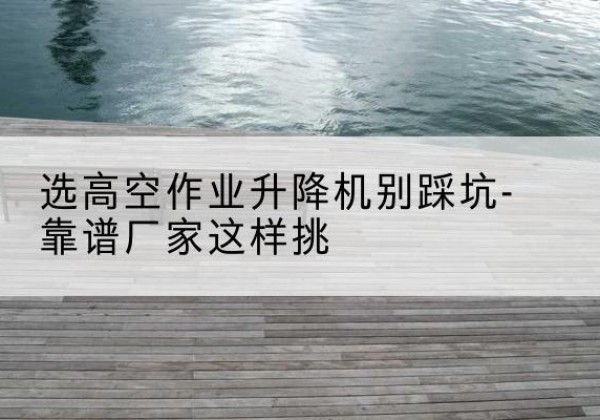 天桥剪叉式升降机厂家-选高空作业升降机别踩坑-靠谱厂家这样挑