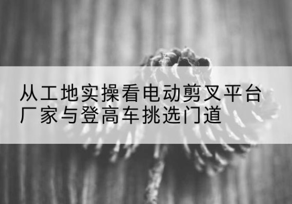 天桥电动剪叉升降平台厂家-从工地实操看电动剪叉平台厂家与登高车挑选门道